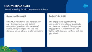 Global/platform skill
MCE MCP mechanics that hold for any
org (discover-before-act, dialect
constraints, preview-before-execute).
Stable, rarely changes. This sets the
standard across all your implementations
Project/client skill
The org-specific layer (naming
conventions, compliance guardrails,
architectural patterns). Changes per
engagement – and should be very
lightweight, to avoid conflicts with the
global skill.
Use multiple skills
Worth knowing for all consultants out there
 