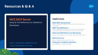 Resources & Q & A
MCE MCP Server
Setup & Tool Reference on Salesforce
Developers
https://developer.salesforce.com
/docs/marketing/mce-mcp
Useful Links
MCE MCP Setup Guide
https://developer.salesforce.com/docs/marketing/mce-
mcp/guide
MCP Tool Reference
https://developer.salesforce.com/docs/marketing/mce-
mcp/references/mce-mcp-tools/mce-mcp-tools.html
What the MCP Means for Marketing
https://www.salesforce.com/blog/marketing-mcp-server/
More from me
https://digitalmarketingoncloud.com
Bring your toughest questions
Let’s talk MCP — ask me anything
 