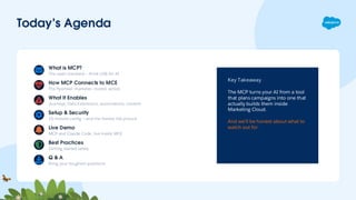 Today’s Agenda
Key Takeaway
The MCP turns your AI from a tool
that plans campaigns into one that
actually builds them inside
Marketing Cloud.
And we’ll be honest about what to
watch out for.
What is MCP?
The open standard — think USB for AI
How MCP Connects to MCE
The flywheel: marketer, model, action
What It Enables
Journeys, Data Extensions, automations, content
Setup & Security
15-minute config — and the honest risk picture
Live Demo
MCP and Claude Code, live inside MCE
Best Practices
Getting started safely
Q & A
Bring your toughest questions
 