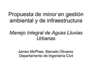 Propuesta de  minor  en gestión ambiental y de infraestructura   Manejo Integral de Aguas Lluvias Urbanas James McPhee, Marcelo Olivares  Departamento de Ingeniería Civil 