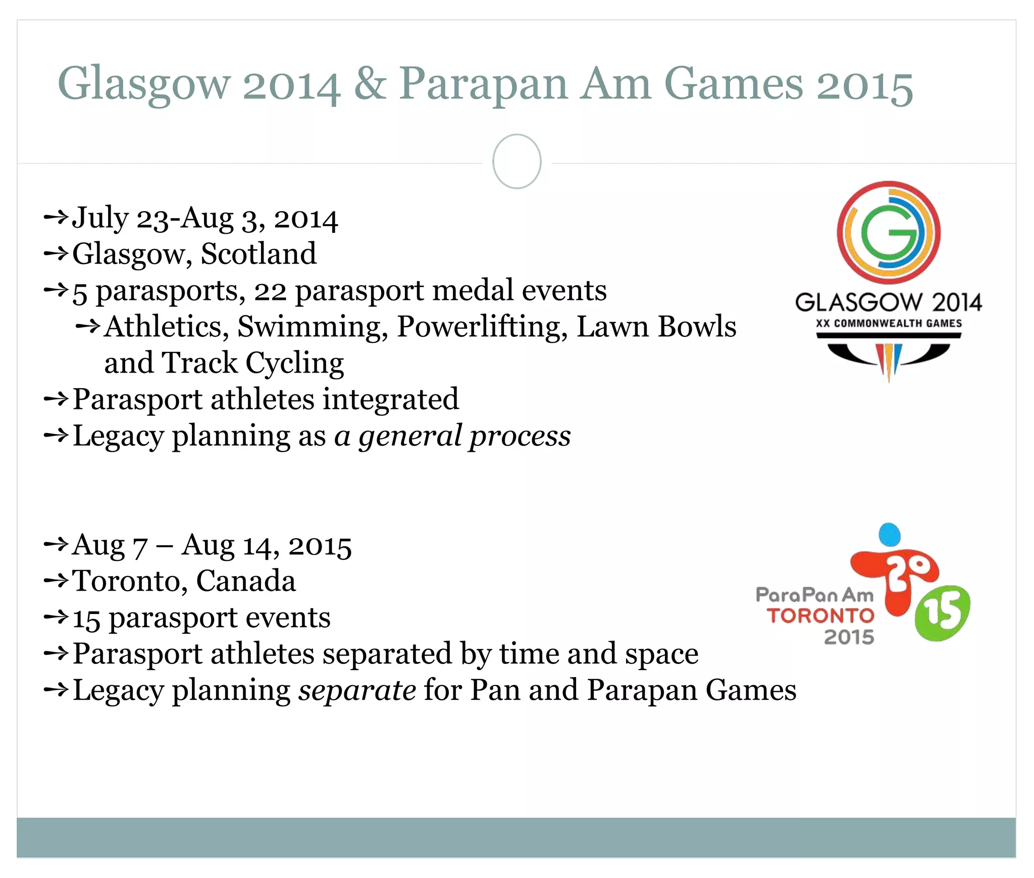 Glasgow 2014 & Parapan Am Games 2015 
➺July 23-Aug 3, 2014 
➺Glasgow, Scotland 
➺5 parasports, 22 parasport medal events 
➺Athletics, Swimming, Powerlifting, Lawn Bowls 
and Track Cycling 
➺Parasport athletes integrated 
➺Legacy planning as a general process 
➺Aug 7 – Aug 14, 2015 
➺Toronto, Canada 
➺15 parasport events 
➺Parasport athletes separated by time and space 
➺Legacy planning separate for Pan and Parapan Games 
 