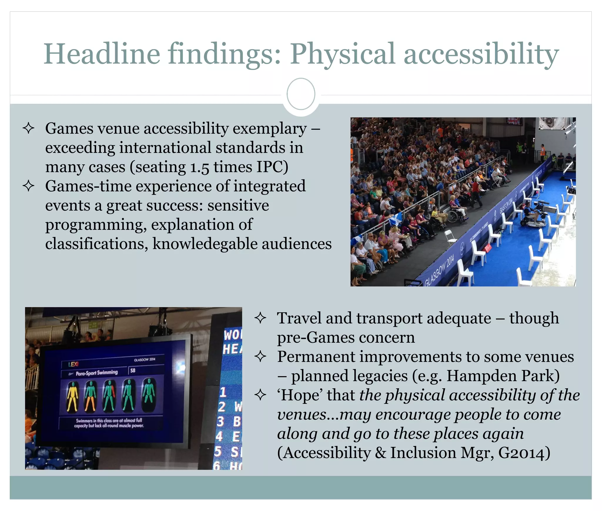 Headline findings: Physical accessibility 
 Games venue accessibility exemplary – 
exceeding international standards in 
many cases (seating 1.5 times IPC) 
 Games-time experience of integrated 
events a great success: sensitive 
programming, explanation of 
classifications, knowledegable audiences 
 Travel and transport adequate – though 
pre-Games concern 
 Permanent improvements to some venues 
– planned legacies (e.g. Hampden Park) 
 ‘Hope’ that the physical accessibility of the 
venues…may encourage people to come 
along and go to these places again 
(Accessibility & Inclusion Mgr, G2014) 
 
