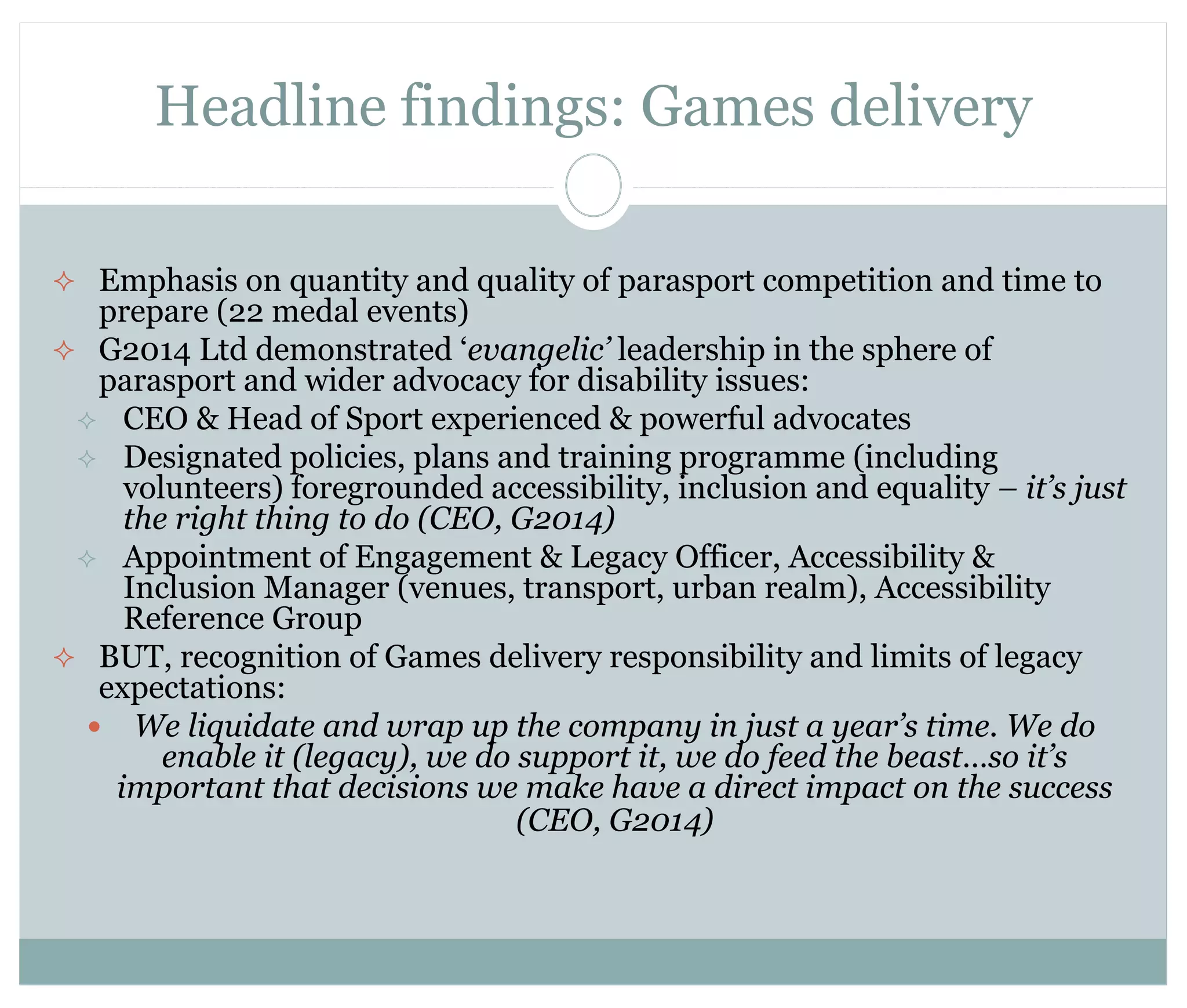 Headline findings: Games delivery 
 Emphasis on quantity and quality of parasport competition and time to 
prepare (22 medal events) 
 G2014 Ltd demonstrated ‘evangelic’ leadership in the sphere of 
parasport and wider advocacy for disability issues: 
 CEO & Head of Sport experienced & powerful advocates 
 Designated policies, plans and training programme (including 
volunteers) foregrounded accessibility, inclusion and equality – it’s just 
the right thing to do (CEO, G2014) 
 Appointment of Engagement & Legacy Officer, Accessibility & 
Inclusion Manager (venues, transport, urban realm), Accessibility 
Reference Group 
 BUT, recognition of Games delivery responsibility and limits of legacy 
expectations: 
 We liquidate and wrap up the company in just a year’s time. We do 
enable it (legacy), we do support it, we do feed the beast…so it’s 
important that decisions we make have a direct impact on the success 
(CEO, G2014) 
 