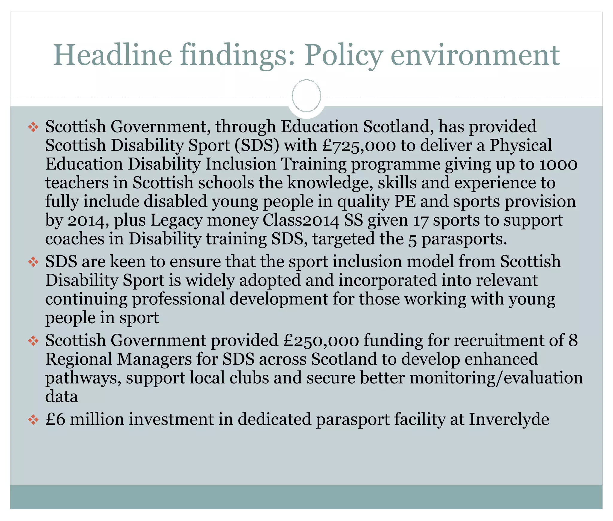 Headline findings: Policy environment 
 Scottish Government, through Education Scotland, has provided 
Scottish Disability Sport (SDS) with £725,000 to deliver a Physical 
Education Disability Inclusion Training programme giving up to 1000 
teachers in Scottish schools the knowledge, skills and experience to 
fully include disabled young people in quality PE and sports provision 
by 2014, plus Legacy money Class2014 SS given 17 sports to support 
coaches in Disability training SDS, targeted the 5 parasports. 
 SDS are keen to ensure that the sport inclusion model from Scottish 
Disability Sport is widely adopted and incorporated into relevant 
continuing professional development for those working with young 
people in sport 
 Scottish Government provided £250,000 funding for recruitment of 8 
Regional Managers for SDS across Scotland to develop enhanced 
pathways, support local clubs and secure better monitoring/evaluation 
data 
 £6 million investment in dedicated parasport facility at Inverclyde 
 