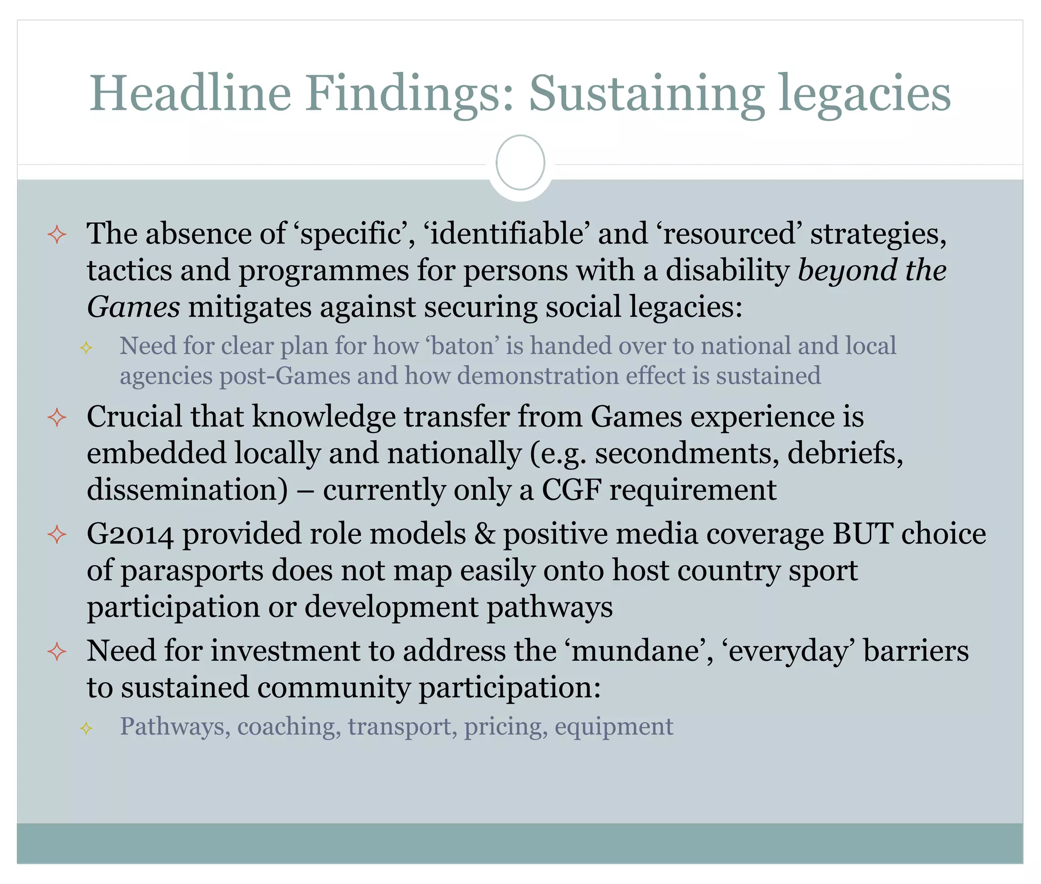 Headline Findings: Sustaining legacies 
 The absence of ‘specific’, ‘identifiable’ and ‘resourced’ strategies, 
tactics and programmes for persons with a disability beyond the 
Games mitigates against securing social legacies: 
 Need for clear plan for how ‘baton’ is handed over to national and local 
agencies post-Games and how demonstration effect is sustained 
 Crucial that knowledge transfer from Games experience is 
embedded locally and nationally (e.g. secondments, debriefs, 
dissemination) – currently only a CGF requirement 
 G2014 provided role models & positive media coverage BUT choice 
of parasports does not map easily onto host country sport 
participation or development pathways 
 Need for investment to address the ‘mundane’, ‘everyday’ barriers 
to sustained community participation: 
 Pathways, coaching, transport, pricing, equipment 
 