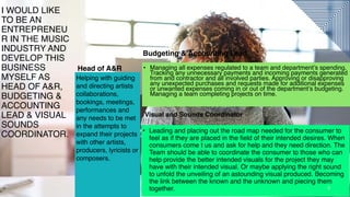 3
Head of A&R
Budgeting & Accounting Lead
• Leading and placing out the road map needed for the consumer to
feel as if they are placed in the field of their intended desires. When
consumers come t us and ask for help and they need direction. The
Team should be able to coordinate the consumer to those who can
help provide the better intended visuals for the project they may
have with their intended visual. Or maybe applying the right sound
to unfold the unveiling of an astounding visual produced. Becoming
the link between the known and the unknown and piecing them
together. 3
I WOULD LIKE
TO BE AN
ENTREPRENEU
R IN THE MUSIC
INDUSTRY AND
DEVELOP THIS
BUSINESS
MYSELF AS
HEAD OF A&R,
BUDGETING &
ACCOUNTING
LEAD & VISUAL
SOUNDS
COORDINATOR.
Visual and Sounds Coordinator
• Managing all expenses regulated to a team and department’s spending.
Tracking any unnecessary payments and incoming payments generated
from and contractor and all involved parties. Approving or disapproving
any unexpected purchases and requests made for additional expenses
or unwanted expenses coming in or out of the department’s budgeting.
Managing a team completing projects on time.
Helping with guiding
and directing artists
collaborations,
bookings, meetings,
performances and
any needs to be met
in the attempts to
expand their projects
with other artists,
producers, lyricists or
composers.
 