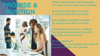 PROMISE &
POSITION
7
Creativity
Collaboration
Expansion
Where Collaboration meets Expansion
You have to know where you’re standing
To get there from here, you need
To position yourself & your career
Your Creativity shouldn’t be stifled
So, expand your vision to its best
Collaboration, Expansion, Creativity
You’ve serviced your talents yourself
Now allow us to do the rest
Mission Statement:
Give quality to your product and watch as
it grows and return your passion.
 
