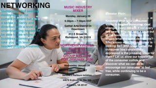 NETWORKING
NORTHERN VIRGINIA
BUSINESS
NETWORKING
GROUP MEETING
FOR JANUARY 2024
Wednesday, January 24
7-30am – 9am EST
Venture x Ashburn location
44679 Endicott Dr. Ste 300
Ashburn, VA 20147
MUSIC INDUSTRY
MIXER
Monday, January 29
5:30pm – 7:30pm EST
Gather Arts District in
Downtown
313 E Broad St.
Richmond, VA 23219
8
Elevator Pitch:
Knowing what your consumer
wants is key but consumer ideal
changes every decade if not every
few years. Why not take a page out
of the book from someone who
knows what the consumer wants?
Who knows what the consumer is
looking for? Who knows what the
consumer has consistently
expressed is the pressing issue for
them? Let us allow our knowledge
of the consumer collide and
discover what we can do to
encourage our consumer to feel
free, while continuing to be a
consumer.
Mentorship: Not seeking
mentorship at the
current moment but just
a sense of clarity and
direction with a level of
understanding needed to
be able to see where a
business interest can
take you with level-
headed players involved.
 