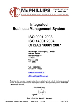 Integrated 
Business Management System 
ISO 9001 2008 
ISO 14001 2004 
OHSAS 18001 2007 
McPhillips (Wellington) Limited 
Horton House 
Hortonwood 50 
Telford 
Shropshire 
TF1 7FG 
Tel: 01952 670440 
Fax: 01952 670388 
www.mcphillips.co.uk 
sbishop@mcphillips.co.uk 
This integrated business management system is authorised in its entirety (i.e. to incorporate all 
pages), as the definitive document defining the Business Management System at McPhillips 
(Wellington) Limited. 
Controlled Copy 
Signed: 
Safety, Training & Quality Manager 
Management Systems Policy Manual. Issue No: 5 27.03.13 Page 1 of 15 
 