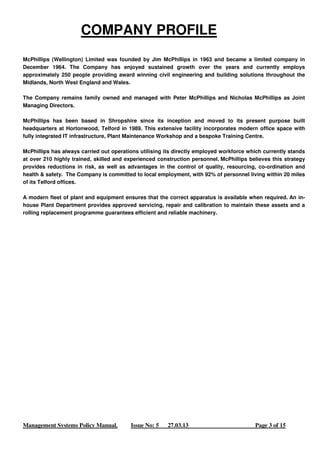 COMPANY PROFILE 
McPhillips (Wellington) Limited was founded by Jim McPhillips in 1963 and became a limited company in 
December 1964. The Company has enjoyed sustained growth over the years and currently employs 
approximately 250 people providing award winning civil engineering and building solutions throughout the 
Midlands, North West England and Wales. 
The Company remains family owned and managed with Peter McPhillips and Nicholas McPhillips as Joint 
Managing Directors. 
McPhillips has been based in Shropshire since its inception and moved to its present purpose built 
headquarters at Hortonwood, Telford in 1989. This extensive facility incorporates modern office space with 
fully integrated IT infrastructure, Plant Maintenance Workshop and a bespoke Training Centre. 
McPhillips has always carried out operations utilising its directly employed workforce which currently stands 
at over 210 highly trained, skilled and experienced construction personnel. McPhillips believes this strategy 
provides reductions in risk, as well as advantages in the control of quality, resourcing, co-ordination and 
health & safety. The Company is committed to local employment, with 92% of personnel living within 20 miles 
of its Telford offices. 
A modern fleet of plant and equipment ensures that the correct apparatus is available when required. An in-house 
Plant Department provides approved servicing, repair and calibration to maintain these assets and a 
rolling replacement programme guarantees efficient and reliable machinery. 
Management Systems Policy Manual. Issue No: 5 27.03.13 Page 3 of 15 
 