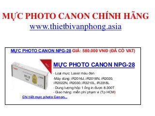 MỰC PHOTO CANON CHÍNH HÃNG
www.thietbivanphong.asia
MỰC PHOTO CANON MỰC PHOTO CANON MỰC PHOTO CANON MỰC PHOTO CANON MỰC PHOTO CANON MỰC PHOTO CANON MỰC PHOTO CANON MỰC PHOTO CANON MỰC PHOTO CANON
MỰC PHOTO CANON NPG-28 GIÁ: 580.000 VNĐ (ĐÃ CÓ VAT)
MỰC PHOTO CANON NPG-28
- Loại mực: Laser màu đen
-Máy dùng: iR2016J, iR2018N, iR2020,
iR2022N, iR2030, iR3210L, iR2318L
- Dung lượng:hộp 1 ống in được 8.300T
- Giao hàng: miễn phí phạm vi (Tp HCM)
Chi tiết mực photo Canon...
 