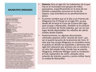 •   Historia: Para el siglo XV, los habitantes de lo que
                                                                         hoy es el municipio eran grupos de indios
     MUNICIPIO MIRANDA                                                   paraujanos, específicamente en la zona de Los
                                                                         Olivitos y pequeñas comunas en la isla de
                                                                         Zapara, cuya actividad era es-pecíficamente la
MUNICIPIO MIRANDA
                                                                         pesca.
Extremo nororiental del estado Zulia
UBICACIÓN ASTRONÓMICA
10°58’ Lat. N 71°45’ Long.W.
                                                                     •   El primer nombre que se le dio a Los Puertos de
10°23’ Lat. N. 72°54’ Long. W.
CAPITAL: Los Puertos de Altagracia
                                                                         Altagracia fue El Pasaje en el siglo XVI, ya que
LIMITES:
Norte: Golfo de Venezuela.
                                                                         desde allí arrancó el cruce de la barra del Lago
Este: Estado Falcón.
Sur: Municipios Santa Rita y Cabimas.
                                                                         para ocupar a Maracaibo. También se le conoció
Oeste: Lago de Maracaibo.
SUPERFICIE: 1.966 Kms²
                                                                         con el nombre de Punta Cabritas, por ser en ese
POBLACIÓN: 72.726 hab.
DENSIDAD: 36,9 hab./Kms²
                                                                         lugar donde depositaban los rebaños de cabras
PARROQUIAS: 5
Está ubicado en el extremo nororiental del estado Zulia. Limita
                                                                         traídos desde España.
por el este con el estado Falcón, con una superficie de 3.101 km².
Su capital es Los Puertos de Altagracia y política- mente se
encuentra dividido en cinco parro- quias: Altagracia, San José,
                                                                     •   Posteriormente, en algunos documentos
Faría, Ana María Campos y San Antonio.
Vías de comunicación: Presenta vías articuladas de comunicación
                                                                         coloniales aparece como "puerto de Coro", por
en todo el municipio, destacándose la carretera Falcón-Zulia que
atraviesa el municipio, siendo factor dinamizante de la economía
                                                                         ser el puerto lacustre de la provincia de Coro. El
de la zona.
Actividad petrolera: La economía está conformada
                                                                         sitio que hoy ocupa Altagracia se considera como
prácticamente por la industria petro- química, ubicada en la
bahía El Tablazo, la cual genera empleos y bienes de                     el puerto en donde los españoles y alemanes del
infraestructura a los habitantes del municipio.
Actividad económica: Se caracteriza por producir en una misma            siglo XVI colocaron por primera vez un nombre a
zona varios productos agrícolas (producción mixta) como lo son:
arroz, maíz, yuca, plátano, sorgo, hortalizas y cambur.                  un sitio del estado Zulia. Donde hoy se asienta
Historia: Para el siglo XV, los habitantes de lo que hoy es el
municipio eran grupos de indios paraujanos, específicamente en
la zona de Los Olivitos y pequeñas comunas en la isla de Zapara,
                                                                         Altagracia, Ambrosio Alfínger inició su fundación
cuya actividad era es-pecíficamente la pesca.
El primer nombre que se le dio a Los Puertos de Altagracia fue El
                                                                         el 8 de septiembre de 1529, utilizada como
Pasaje en el siglo XVI, ya que desde allí arrancó el cruce de la
barra del Lago para ocupar a Maracaibo. También se le conoció
                                                                         estación de tránsito, puerto y centro militar hacia
con el nombre de Punta Cabritas, por ser en ese lugar donde
depositaban los rebaños de cabras traídos desde España.
                                                                         la ciudad de Maracaibo.
Posteriormente, en algunos documentos coloniales aparece
como "puerto de Coro", por ser el puerto lacustre de la provincia
de Coro. El sitio que hoy ocupa Altagracia se considera como el
puerto en donde los españoles y alemanes del siglo XVI colocaron
por primera vez un nombre a un sitio del estado Zulia. Donde hoy
se asienta Altagracia, Ambrosio Alfínger inició su fundación el 8
de septiembre de 1529, utilizada como estación de tránsito,
puerto y centro militar hacia la ciudad de Maracaibo.
 