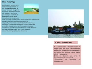 Playa Punta Vigía
Está ubicada al extremo norte
del municipio, justamente en
una punta geográfica que, se
dice, sirvió de sitio de vigilancia
en tiempos de piratas y corsarios
que llegaban a tierra firme
por el lago y el mar Caribe. Se
extiende en 1 km de aguas
tranquilas por el este y hacia el
oeste una fuerte corriente que se genera por el canal de navegación
del lago. Presenta un promontorio de piedra de
ojo y arcilla, semejante a un farallón de mediana altura que
representa el paisaje más relevante en el lugar y al que debe
su nombre. Existe un punto de referencia para establecer
coordenadas geográficas implantadas por el extinto Ministerio
de Obras Públicas en el año 1959. Es una playa muy
concurrida en temporadas y fines de semana.




                                                                       PUERTO DE LANCHAS

                                                                      Es un embarcadero y desembarcadero de
                                                                      los pasajeros que viajan a Maracaibo por
                                                                      vía lacustre. Posee una taquilla paraventa
                                                                      de boletos, un área de espera, baños,
                                                                      cafetín y restaurante.
                                                                      Existe un bulevar que sirve de
                                                                      esparcimiento a la comunidad.
                                                                       Actualmente       se    encuentra      en
                                                                      remodelación
 