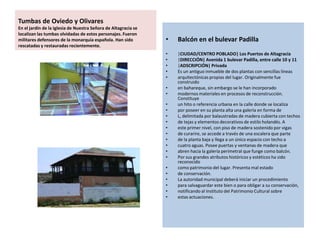 Tumbas de Oviedo y Olivares
En el jardín de la Iglesia de Nuestra Señora de Altagracia se
localizan las tumbas olvidadas de estos personajes. Fueron
militares defensores de la monarquía española. Han sido         •   Balcón en el bulevar Padilla
rescatadas y restauradas recientemente.
                                                                •   |CIUDAD/CENTRO POBLADO| Los Puertos de Altagracia
                                                                •   |DIRECCIÓN| Avenida 1 bulevar Padilla, entre calle 10 y 11
                                                                •   |ADSCRIPCIÓN| Privada
                                                                •   Es un antiguo inmueble de dos plantas con sencillas líneas
                                                                •   arquitectónicas propias del lugar. Originalmente fue
                                                                    construido
                                                                •   en bahareque, sin embargo se le han incorporado
                                                                •   modernos materiales en procesos de reconstrucción.
                                                                    Constituye
                                                                •   un hito o referencia urbana en la calle donde se localiza
                                                                •   por poseer en su planta alta una galería en forma de
                                                                •   L, delimitada por balaustradas de madera cubierta con techos
                                                                •   de tejas y elementos decorativos de estilo holandés. A
                                                                •   este primer nivel, con piso de madera sostenido por vigas
                                                                •   de curarire, se accede a través de una escalera que parte
                                                                •   de la planta baja y llega a un único espacio con techo a
                                                                •   cuatro aguas. Posee puertas y ventanas de madera que
                                                                •   abren hacia la galería perimetral que funge como balcón.
                                                                •   Por sus grandes atributos históricos y estéticos ha sido
                                                                    reconocido
                                                                •   como patrimonio del lugar. Presenta mal estado
                                                                •   de conservación.
                                                                •   La autoridad municipal deberá iniciar un procedimiento
                                                                •   para salvaguardar este bien o para obligar a su conservación,
                                                                •   notificando al Instituto del Patrimonio Cultural sobre
                                                                •   estas actuaciones.
 