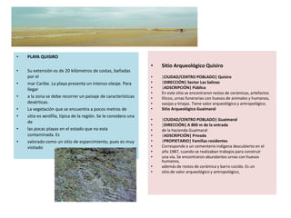 •   PLAYA QUISIRO
                                                                  •   Sitio Arqueológico Quisiro
•   Su extensión es de 20 kilómetros de costas, bañadas
    por el                                                        •   |CIUDAD/CENTRO POBLADO| Quisiro
•   mar Caribe. La playa presenta un intenso oleaje. Para         •   |DIRECCIÓN| Sector Las Salinas
    llegar                                                        •   |ADSCRIPCIÓN| Pública
                                                                  •   En este sitio se encontraron restos de cerámicas, artefactos
•   a la zona se debe recorrer un paisaje de características      •   líticos, urnas funerarias con huesos de animales y humanos,
    desérticas.                                                   •   vasijas y tinajas. Tiene valor arqueológico y antropológico.
•   La vegetación que se encuentra a pocos metros de              •   Sitio Arqueológico Guaimaral
•   sitio es xerófila, típica de la región. Se le considera una
                                                                  •   |CIUDAD/CENTRO POBLADO| Guaimaral
    de
                                                                  •   |DIRECCIÓN| A 800 m de la entrada
•   las pocas playas en el estado que no esta                     •   de la hacienda Guaimaral
    contaminada. Es                                               •   |ADSCRIPCIÓN| Privada
•   valorado como un sitio de esparcimiento, pues es muy          •   |PROPIETARIO| Familias residentes
    visitado                                                      •   Corresponde a un cementerio indígena descubierto en el
                                                                  •   año 1987, cuando se realizaban trabajos para construir
                                                                  •   una vía. Se encontraron abundantes urnas con huesos
                                                                      humanos,
                                                                  •   además de restos de cerámica y barro cocido. Es un
                                                                  •   sitio de valor arqueológico y antropológico,
 