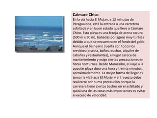 Caimare Chico
En la vía hacia El Mojan, a 12 minutos de
Paraguaipoa, está la entrada a una carretera
asfaltada y en buen estado que lleva a Caimare
Chico. Esta playa es una franja de arena oscura
(500 m x 30 m), bañadas por aguas muy turbias
debido a que se encuentra en el fondo del golfo.
Aunque el balneario cuenta con todos los
servicios (piscina, baños, duchas, alquiler de
cabañas y restaurantes), el lugar carece de
mantenimiento y exige ciertas precauciones en
horas nocturnas. Desde Maracaibo, el viaje a la
popular playa dura una hora y treinta minutos,
aproximadamente. La mejor forma de llegar es
tomar la vía hacia El Moján y el trayecto debe
realizarse con suma precaución porque la
carretera tiene ciertos baches en el asfaltado y
quizá una de las cosas más importantes es evitar
el exceso de velocidad.
 