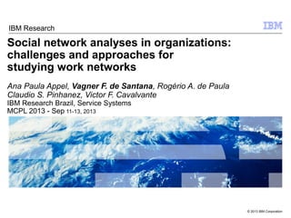 © 2013 IBM Corporation
Social network analyses in organizations:
challenges and approaches for
studying work networks
Ana Paula Appel, Vagner F. de Santana, Rogério A. de Paula
Claudio S. Pinhanez, Victor F. Cavalvante
IBM Research Brazil, Service Systems
MCPL 2013 - Sep 11-13, 2013
IBM Research
 