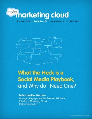Community Ebook / September 2012
                                                              What the Heck is a Social Media Playbook, and Why do I Need One?




                Community Ebook / September 2012 / www.radian6.com / 1 888 6radian




                   What the Heck is a
                   Social Media Playbook,
                   and Why do I Need One?
                    Author Heather MacLean
                    Manager, Engagement & Influencer Relations,
                    Salesforce Marketing Cloud
                    @Macleanheather


www.radian6.com
1 888 6RADIAN 1 888 672-3426   /   community@radian6.com 		                                          Copyright © 2012 Salesforce Radian6
                                                                                Copyright © 2012 Salesforce Radian6               [1]
 