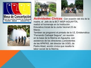 Actividades Cívicas: Con ocasión del día de la
madre, el Jefe de la BCT‐MGP‐AGUAYTÍA,
realizó el homenaje en la Institución
Educativa Inicial de la Junta Vecinal 23 de
Marzo.
Tambien se programó el pintado de la I.E. Emblemática
“Fernando Carbajal Segura”; en reunión
en la base de la Marina en Aguaytía, con
asistencia de los directores y presidentes
de las APAFAS, del director de UGEL de
Padre Abad, acción cívica que resalta la
labor social de la Marina.
 