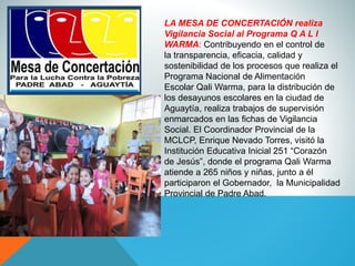 LA MESA DE CONCERTACIÓN realiza
Vigilancia Social al Programa Q A L I
WARMA: Contribuyendo en el control de
la transparencia, eficacia, calidad y
sostenibilidad de los procesos que realiza el
Programa Nacional de Alimentación
Escolar Qali Warma, para la distribución de
los desayunos escolares en la ciudad de
Aguaytía, realiza trabajos de supervisión
enmarcados en las fichas de Vigilancia
Social. El Coordinador Provincial de la
MCLCP, Enrique Nevado Torres, visitó la
Institución Educativa Inicial 251 “Corazón
de Jesús”, donde el programa Qali Warma
atiende a 265 niños y niñas, junto a él
participaron el Gobernador, la Municipalidad
Provincial de Padre Abad.
 