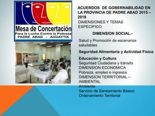 ACUERDOS DE GOBERNABILIDAD EN
LA PROVINCIA DE PADRE ABAD 2015 –
2018
DIMENSIONES Y TEMAS
ESPECIFICO
DIMENSION SOCIAL.-
Salud y Promoción de escenarios
saludables
Seguridad Alimentaria y Actividad Física
Educación y Cultura
Seguridad Ciudadana y tránsito
DIMENSION ECONOMICA
Pobreza, empleo e ingresos
DIMENSION TERRITORIAL –
AMBIENTAL
Ambiente
Servicio de Saneamiento Básico
Ordenamiento Territorial
 