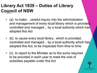 Library Act 1939 – Duties of Library 
Council of NSW 
• (a) to make .. careful inquiry into the administration 
and management of every local library which is provided, 
controlled and managed .. by a local authority which has 
adopted this Act 
• (b) to cause every local library.. which is provided, 
controlled and managed .. by a local authority which has 
adopted this Act, to be inspected from time to time 
• (c) to report to the Minister as to the sums required 
to be provided in each year to meet the cost of 
subsidies payable under this Act 
 