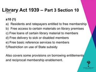 Library Act 1939 – Part 3 Section 10 
s10 (1) 
a) Residents and ratepayers entitled to free membership 
b) Free access to certain materials on library premises 
c) Free loans of certain library material to members 
d) Free delivery to sick or disabled members 
e) Free basic reference services to members 
f) Restriction on use of State subsidy 
Also covers some provisions on borrowing entitlements 
and reciprocal membership enablement. 
 