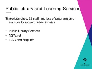 Public Library and Learning Services 
Three branches, 23 staff, and lots of programs and 
services to support public libraries 
• Public Library Services 
• NSW.net 
• LIAC and drug info 
 