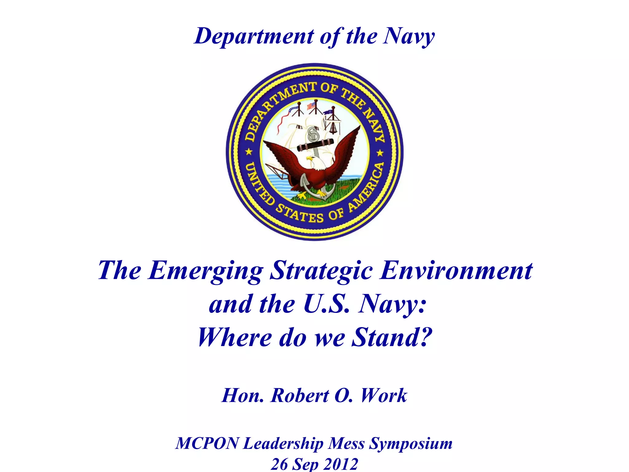 Department of the Navy




The Emerging Strategic Environment
        and the U.S. Navy:
       Where do we Stand?

           Hon. Robert O. Work

      MCPON Leadership Mess Symposium
               26 Sep 2012
 