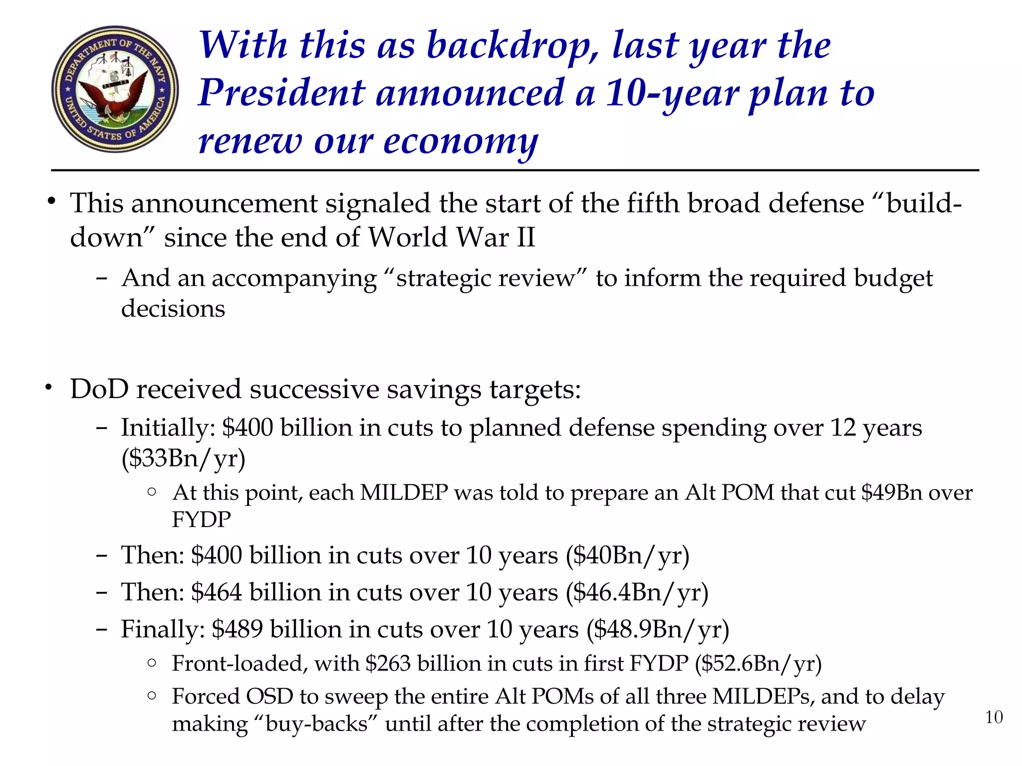 With this as backdrop, last year the
              President announced a 10-year plan to
              renew our economy
• This announcement signaled the start of the fifth broad defense “build-
  down” since the end of World War II
    – And an accompanying “strategic review” to inform the required budget
      decisions


• DoD received successive savings targets:
    – Initially: $400 billion in cuts to planned defense spending over 12 years
      ($33Bn/yr)
        o   At this point, each MILDEP was told to prepare an Alt POM that cut $49Bn over
            FYDP
    – Then: $400 billion in cuts over 10 years ($40Bn/yr)
    – Then: $464 billion in cuts over 10 years ($46.4Bn/yr)
    – Finally: $489 billion in cuts over 10 years ($48.9Bn/yr)
        o   Front-loaded, with $263 billion in cuts in first FYDP ($52.6Bn/yr)
        o   Forced OSD to sweep the entire Alt POMs of all three MILDEPs, and to delay
            making “buy-backs” until after the completion of the strategic review           10
 