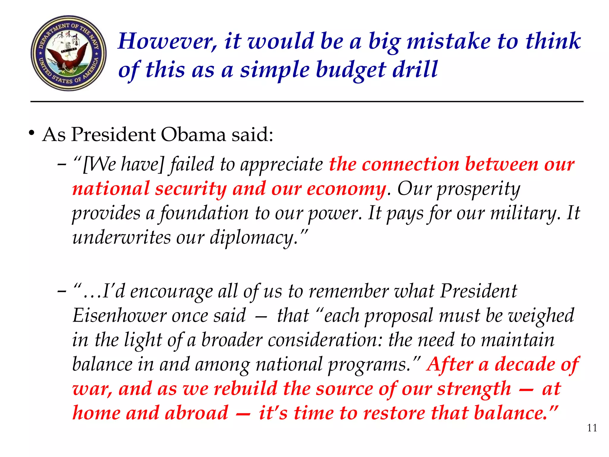 However, it would be a big mistake to think
          of this as a simple budget drill

• As President Obama said:
   – “[We have] failed to appreciate the connection between our
     national security and our economy. Our prosperity
     provides a foundation to our power. It pays for our military. It
     underwrites our diplomacy.”

   – “…I’d encourage all of us to remember what President
     Eisenhower once said — that “each proposal must be weighed
     in the light of a broader consideration: the need to maintain
     balance in and among national programs.” After a decade of
     war, and as we rebuild the source of our strength — at
     home and abroad — it’s time to restore that balance.”
                                                                        11
 
