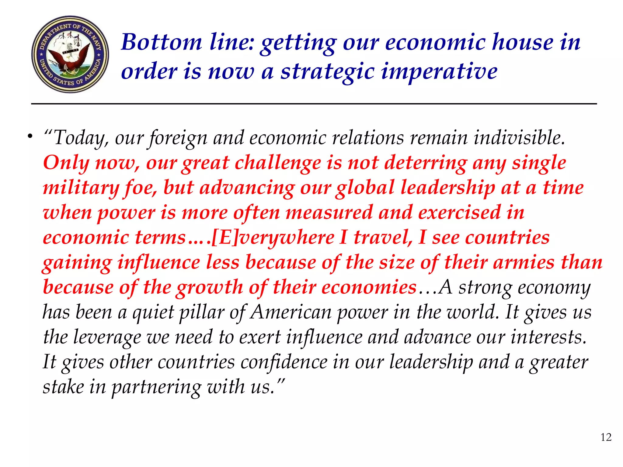 Bottom line: getting our economic house in
           order is now a strategic imperative

• “Today, our foreign and economic relations remain indivisible.
 Only now, our great challenge is not deterring any single
 military foe, but advancing our global leadership at a time
 when power is more often measured and exercised in
 economic terms….[E]verywhere I travel, I see countries
 gaining influence less because of the size of their armies than
 because of the growth of their economies…A strong economy
 has been a quiet pillar of American power in the world. It gives us
 the leverage we need to exert influence and advance our interests.
 It gives other countries confidence in our leadership and a greater
 stake in partnering with us.”

                                                                   12
 