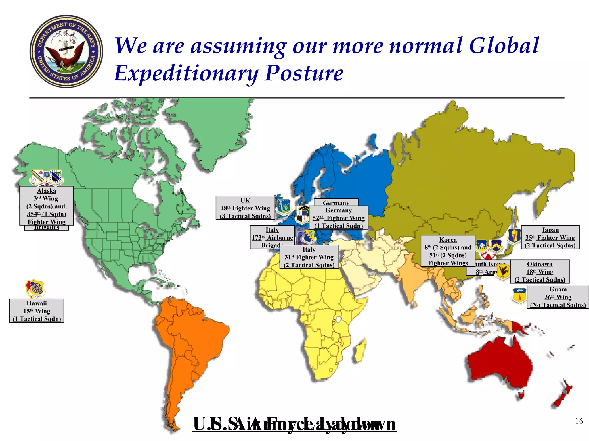 We are assuming our more normal Global
                       Expeditionary Posture



         Alaska
       3Alaska
         rd
            Wing                        UK
     4th Airborne
    (2 Sqdns) and                                                   Germany
                                48th Fighter Wing                    Germany
                                                                   2nd Stryker
    354th and
            (1 Sqdn)            (3 Tactical Sqdns)
      1st Stryker                                              52nd Cavalry Wing
                                                                     Fighter
     Fighter Wing
       Brigades                                                 (1 Tactical Sqdn)
                                                                    Regiment
                                                Italy                                                                     Japan
                                           173rd Airborne                                  Korea                    35th Fighter Wing
                                              Brigade                               8th (2 Sqdns) and               (2 Tactical Sqdns)
                                                            Italy
                                                     31st Fighter Wing                51st (2 Sqdns)
                                                     (2 Tactical Sqdns)              Fighter Wings South Korea       Okinawa
                                                                                                      8th Army       18th Wing
                                                                                                                 (2 Tactical Sqdns)
                                                                                                                              Guam
                                                                                                                            36th Wing
    Hawaii
      Hawaii                                                                                                          (No Tactical Sqdns)
 25th15th Wing
      Infantry
(1 Tactical Sqdn)
   Division




                              U.S. Air Force Laydown
                               U.S. Army Laydown                                                                                     16
 