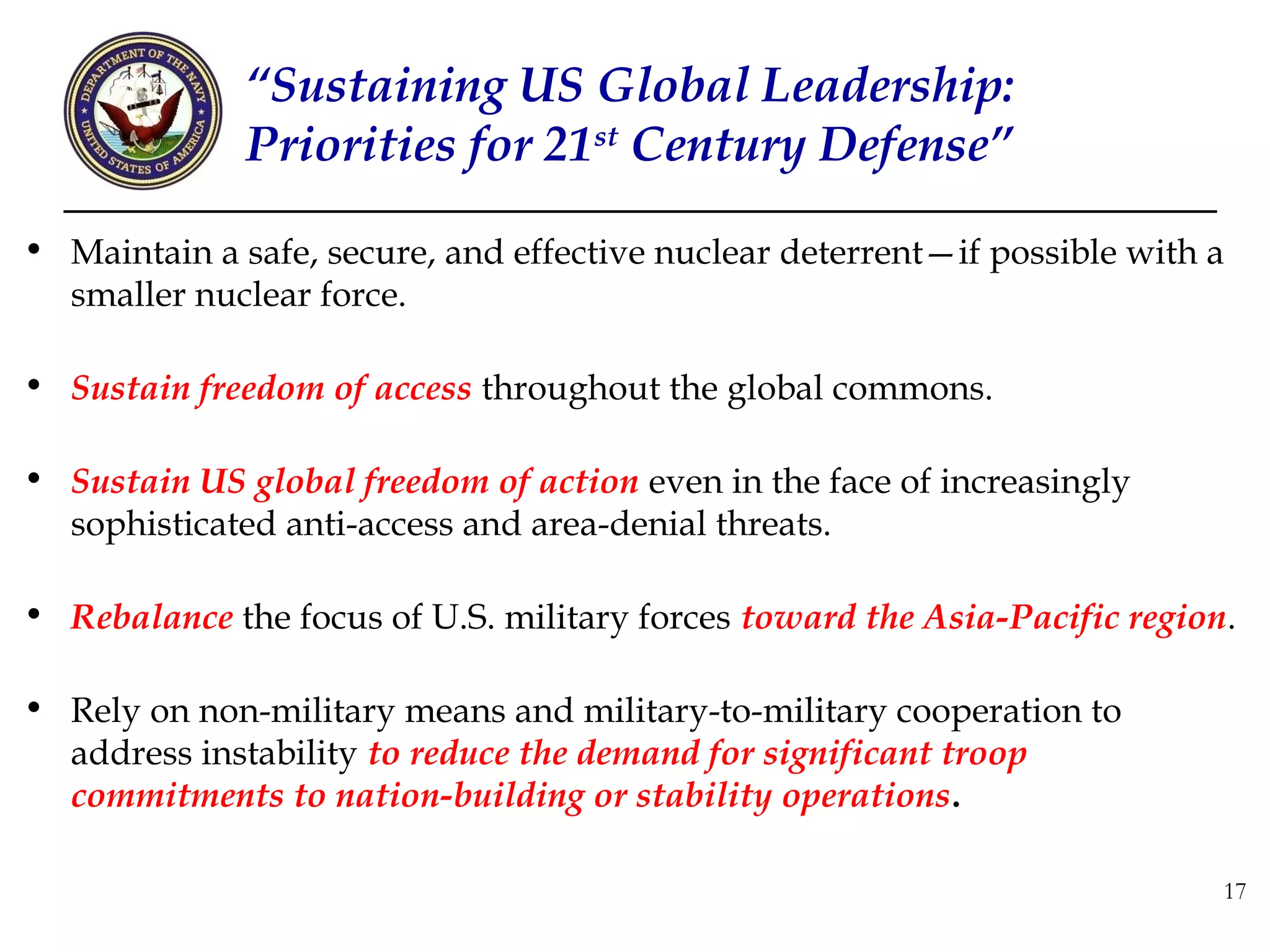 “Sustaining US Global Leadership:
              Priorities for 21st Century Defense”

• Maintain a safe, secure, and effective nuclear deterrent—if possible with a
  smaller nuclear force.

• Sustain freedom of access throughout the global commons.

• Sustain US global freedom of action even in the face of increasingly
  sophisticated anti-access and area-denial threats.

• Rebalance the focus of U.S. military forces toward the Asia-Pacific region.

• Rely on non-military means and military-to-military cooperation to
  address instability to reduce the demand for significant troop
  commitments to nation-building or stability operations.

                                                                            17
 