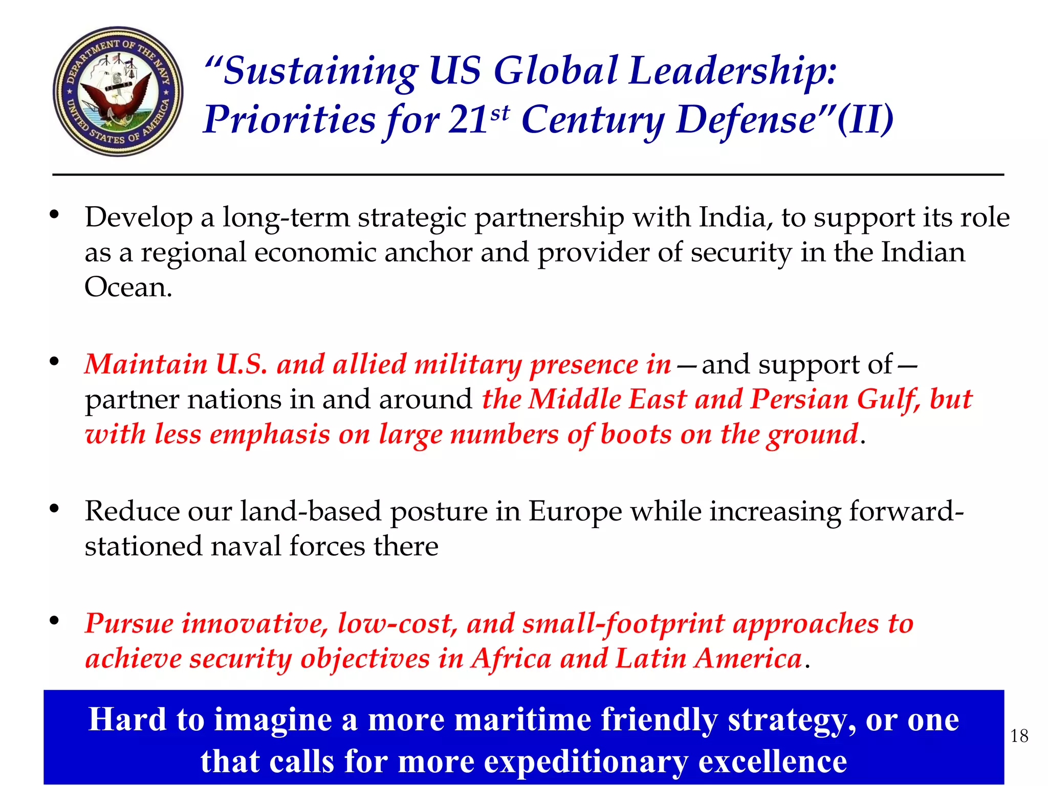 “Sustaining US Global Leadership:
            Priorities for 21st Century Defense”(II)

• Develop a long-term strategic partnership with India, to support its role
  as a regional economic anchor and provider of security in the Indian
  Ocean.

• Maintain U.S. and allied military presence in—and support of—
  partner nations in and around the Middle East and Persian Gulf, but
  with less emphasis on large numbers of boots on the ground.

• Reduce our land-based posture in Europe while increasing forward-
  stationed naval forces there

• Pursue innovative, low-cost, and small-footprint approaches to
  achieve security objectives in Africa and Latin America.

   Hard to imagine a more maritime friendly strategy, or one              18
          that calls for more expeditionary excellence
 