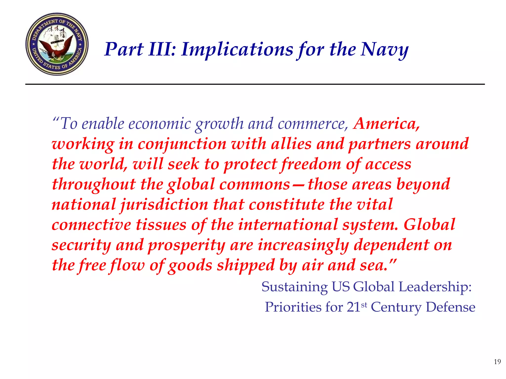 Part III: Implications for the Navy


“To enable economic growth and commerce, America,
working in conjunction with allies and partners around
the world, will seek to protect freedom of access
throughout the global commons—those areas beyond
national jurisdiction that constitute the vital
connective tissues of the international system. Global
security and prosperity are increasingly dependent on
the free flow of goods shipped by air and sea.”
                           Sustaining US Global Leadership:
                           Priorities for 21st Century Defense


                                                                 19
 