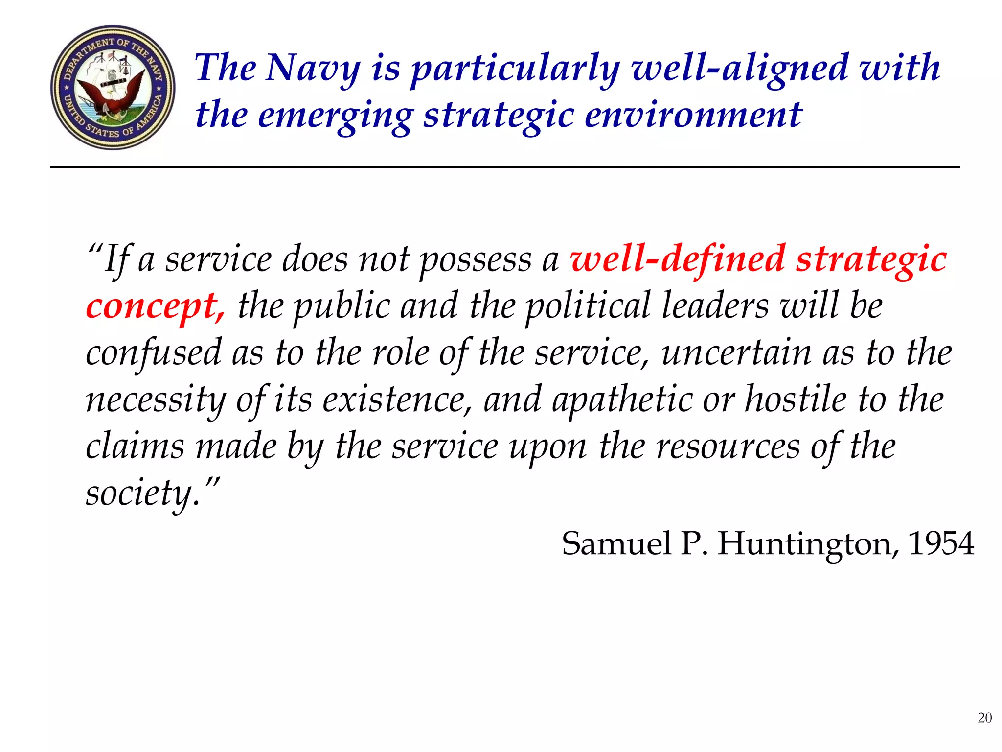 The Navy is particularly well-aligned with
       the emerging strategic environment


“If a service does not possess a well-defined strategic
concept, the public and the political leaders will be
confused as to the role of the service, uncertain as to the
necessity of its existence, and apathetic or hostile to the
claims made by the service upon the resources of the
society.”
                                Samuel P. Huntington, 1954




                                                              20
 
