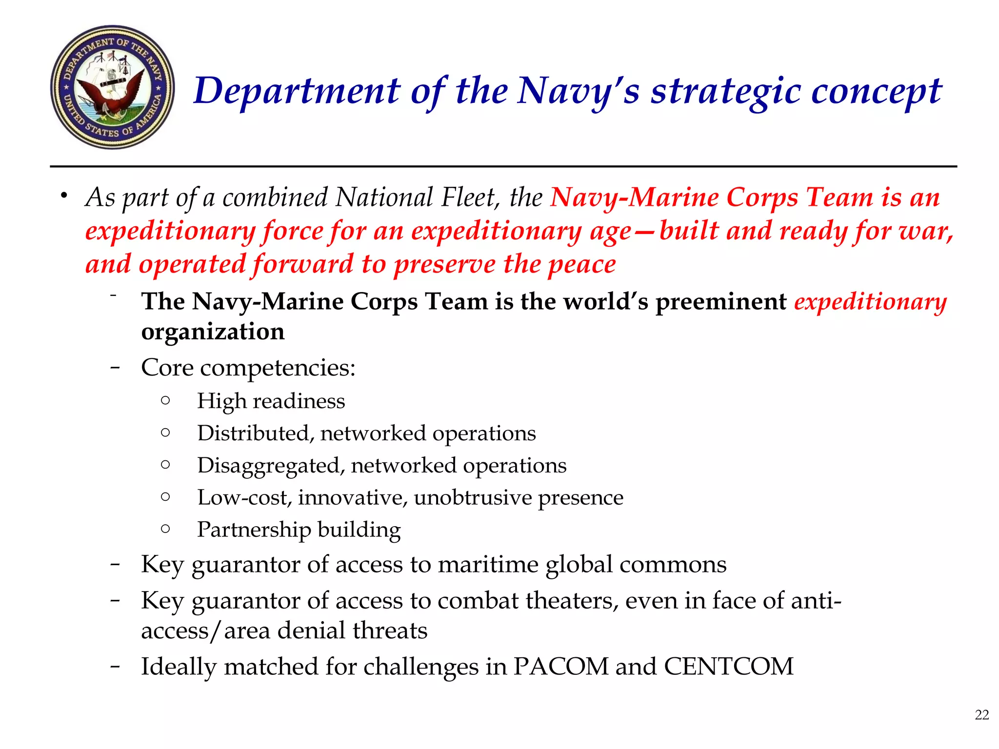 Department of the Navy’s strategic concept

• As part of a combined National Fleet, the Navy-Marine Corps Team is an
  expeditionary force for an expeditionary age—built and ready for war,
  and operated forward to preserve the peace
    ⁻ The Navy-Marine Corps Team is the world’s preeminent expeditionary
      organization
    – Core competencies:
        o   High readiness
        o   Distributed, networked operations
        o   Disaggregated, networked operations
        o   Low-cost, innovative, unobtrusive presence
        o   Partnership building
    – Key guarantor of access to maritime global commons
    – Key guarantor of access to combat theaters, even in face of anti-
      access/area denial threats
    – Ideally matched for challenges in PACOM and CENTCOM

                                                                           22
 