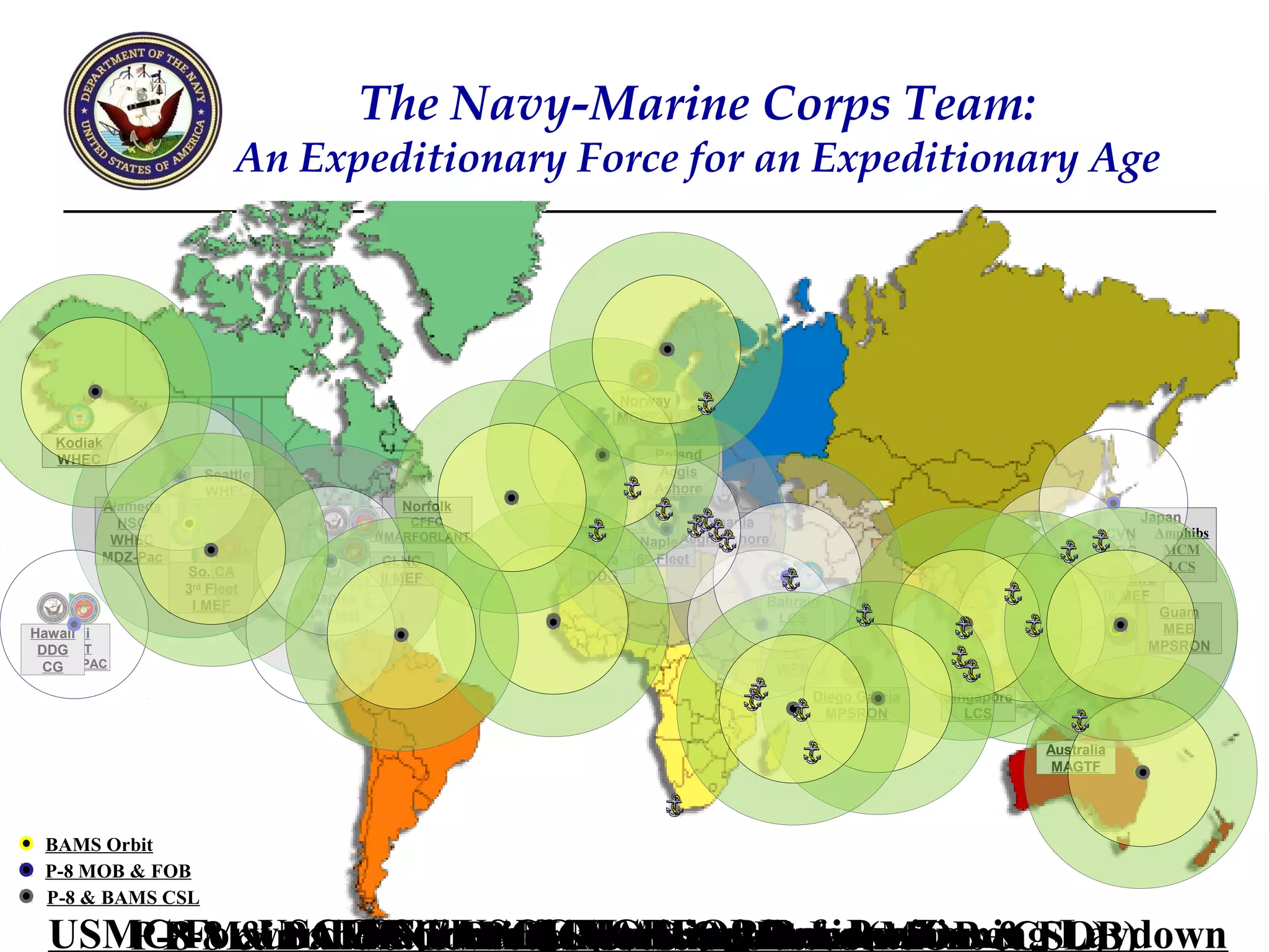 The Navy-Marine Corps Team:
                            An Expeditionary Force for an Expeditionary Age




                                                          Norway
                                                          MCPP-N
   Kodiak
   WHEC                                                         Poland
                       Seattle                                   Aegis
                       WHEC                                     Ashore
        Alameda                             Norfolk
          NSC                             Norfolk
                                              CFFC                      Romania                                                  Japan
         WHEC                            MDZ-Lant
                                          MARFORLANT                 Aegis Ashore                                          CVN Amphibs
                                                                                                                              Japan
                                                              Naples
                                                                                                                           DDG      MCM
        MDZ-Pac                             CLNC       Rota   6th Fleet                                                     7th Fleet
                    So. CA                                                                                                 CG         LCS
                  San Diego       Charleston MEF
                                           II          DDG                                                               Okinawa
                    3rd Fleet
                   WHEC              WHEC
                                 Naples                                         Bahrain                                   III MEF
                     I MEF                                                                                                          Guam
                                 4th Fleet                                      5th Fleet
                                                                                  LCS
Hawaii
  Hawaii                                                                          MCM                                                MEB
                                                                                                                                     SSN
  PACFLT
 DDG
  WHEC                                                                             PC                                             MPSRON
                                                                                                                                      AS
MARFORPAC
  CG                                                                              WPB
                                                                                       Diego Garcia   Singapore
                                                                                         MPSRON
                                                                                           AS            LCS

                                                                                                                  Australia
                                                                                                                   MAGTF




 BAMS Orbit
 P-8 MOB & FOB
 P-8 & BAMS CSL

  USMC Forward-Stationed&Operating Bases (MOB & FOB)
     P-8 Main and Cutters & AccessOrbits Locations (CSL)
           USCG ForwardMAGTFs & Defense Zones Laydown
               USN Fleet MARFOR Pre-Positioning
               USN / USCG Maritime Laydown
                MajorBAMSForward-Stationed
      P-8 & BAMS Contingency Support
                       Port UAS Agreements
 