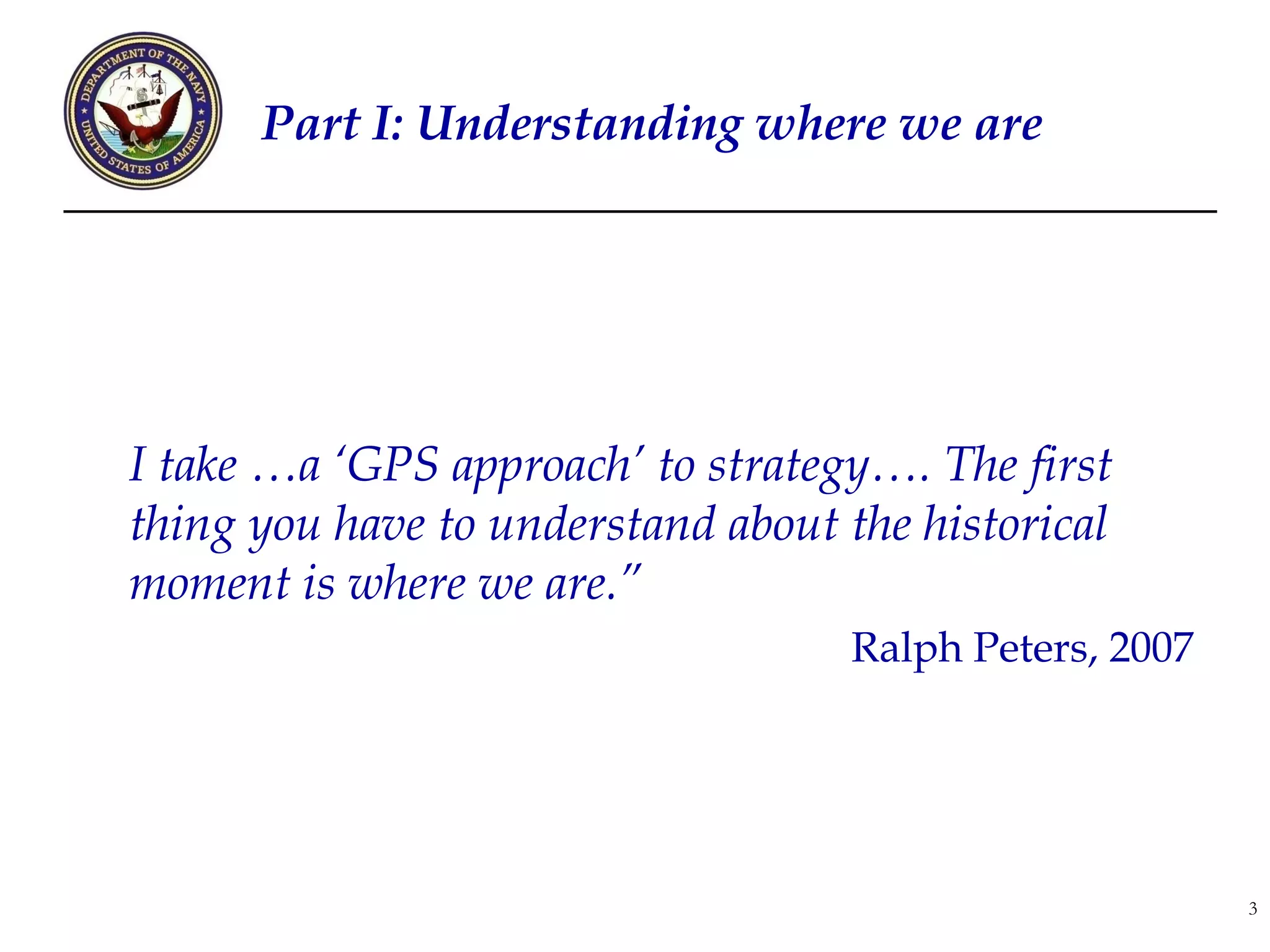 Part I: Understanding where we are




I take …a ‘GPS approach’ to strategy…. The first
thing you have to understand about the historical
moment is where we are.”
                                   Ralph Peters, 2007




                                                        3
 
