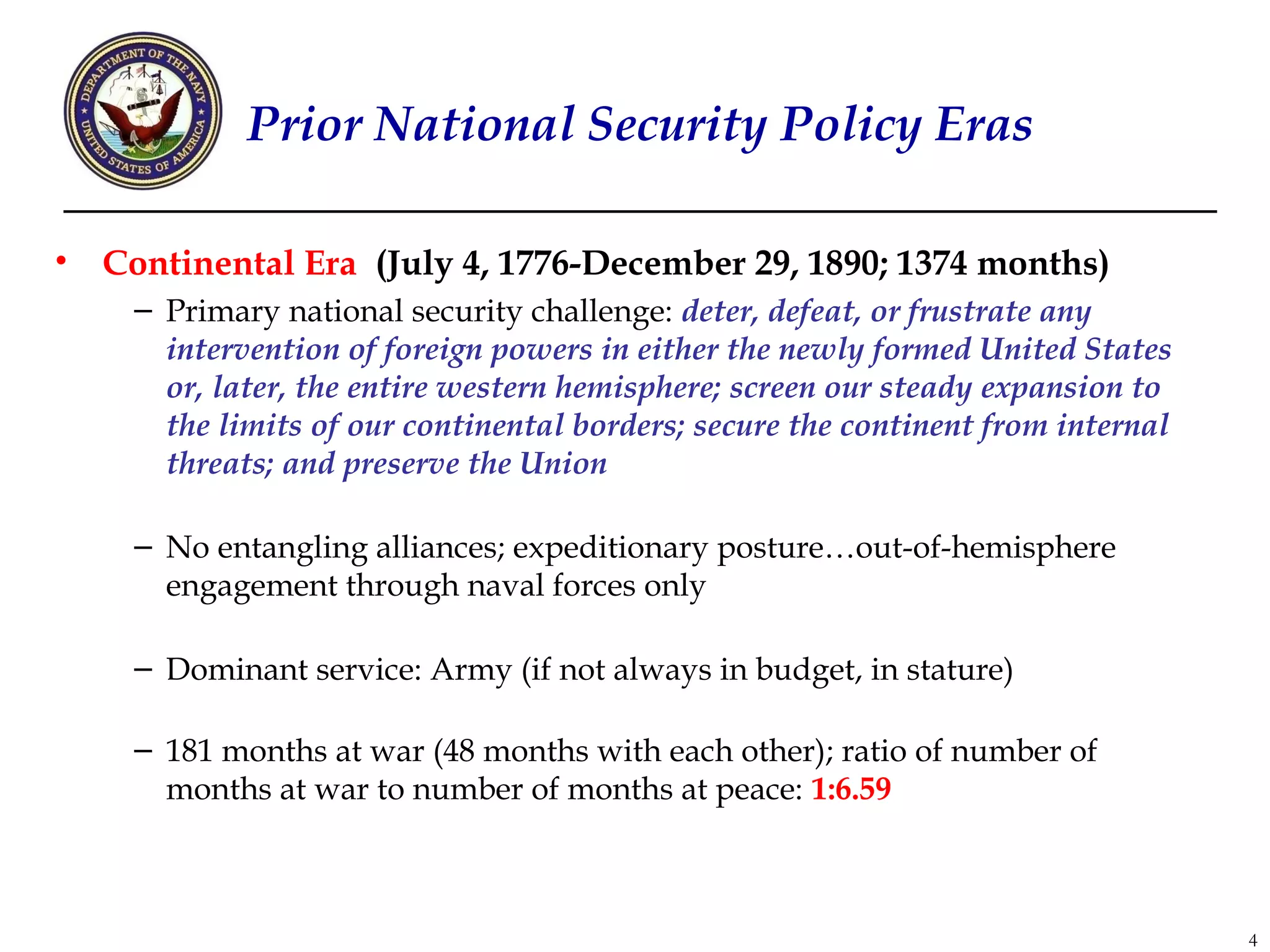 Prior National Security Policy Eras

•   Continental Era (July 4, 1776-December 29, 1890; 1374 months)
     – Primary national security challenge: deter, defeat, or frustrate any
       intervention of foreign powers in either the newly formed United States
       or, later, the entire western hemisphere; screen our steady expansion to
       the limits of our continental borders; secure the continent from internal
       threats; and preserve the Union

     – No entangling alliances; expeditionary posture…out-of-hemisphere
       engagement through naval forces only

     – Dominant service: Army (if not always in budget, in stature)

     – 181 months at war (48 months with each other); ratio of number of
       months at war to number of months at peace: 1:6.59



                                                                                   4
 