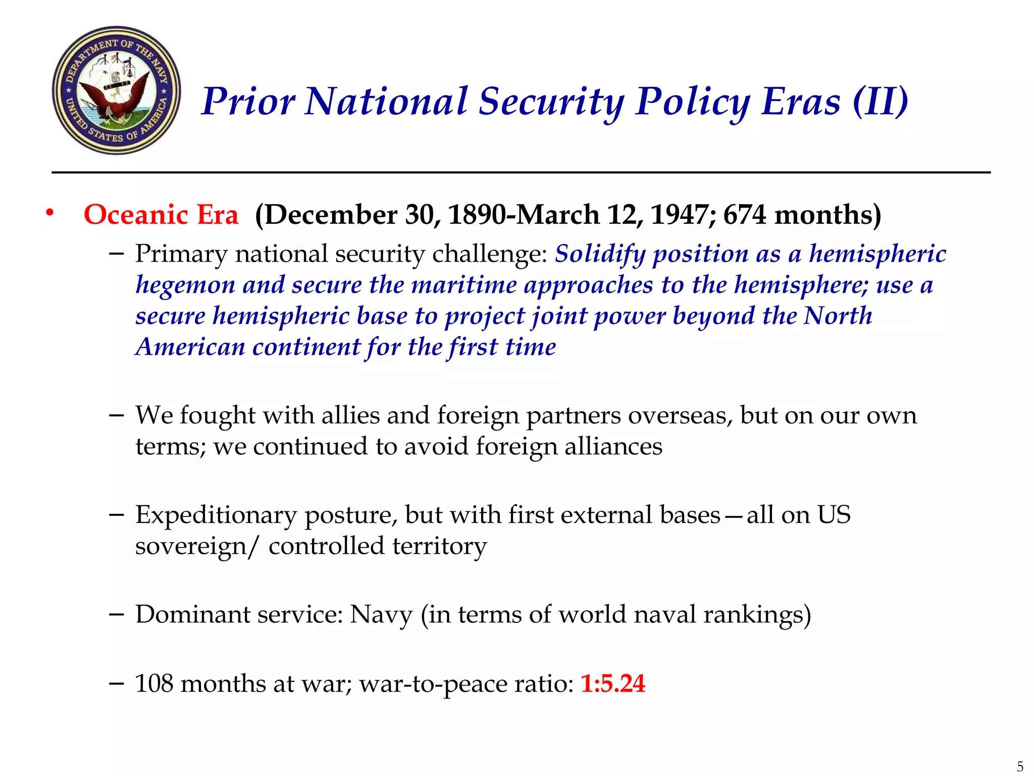 Prior National Security Policy Eras (II)

•   Oceanic Era (December 30, 1890-March 12, 1947; 674 months)
     – Primary national security challenge: Solidify position as a hemispheric
       hegemon and secure the maritime approaches to the hemisphere; use a
       secure hemispheric base to project joint power beyond the North
       American continent for the first time

     – We fought with allies and foreign partners overseas, but on our own
       terms; we continued to avoid foreign alliances

     – Expeditionary posture, but with first external bases—all on US
       sovereign/ controlled territory

     – Dominant service: Navy (in terms of world naval rankings)

     – 108 months at war; war-to-peace ratio: 1:5.24


                                                                                 5
 