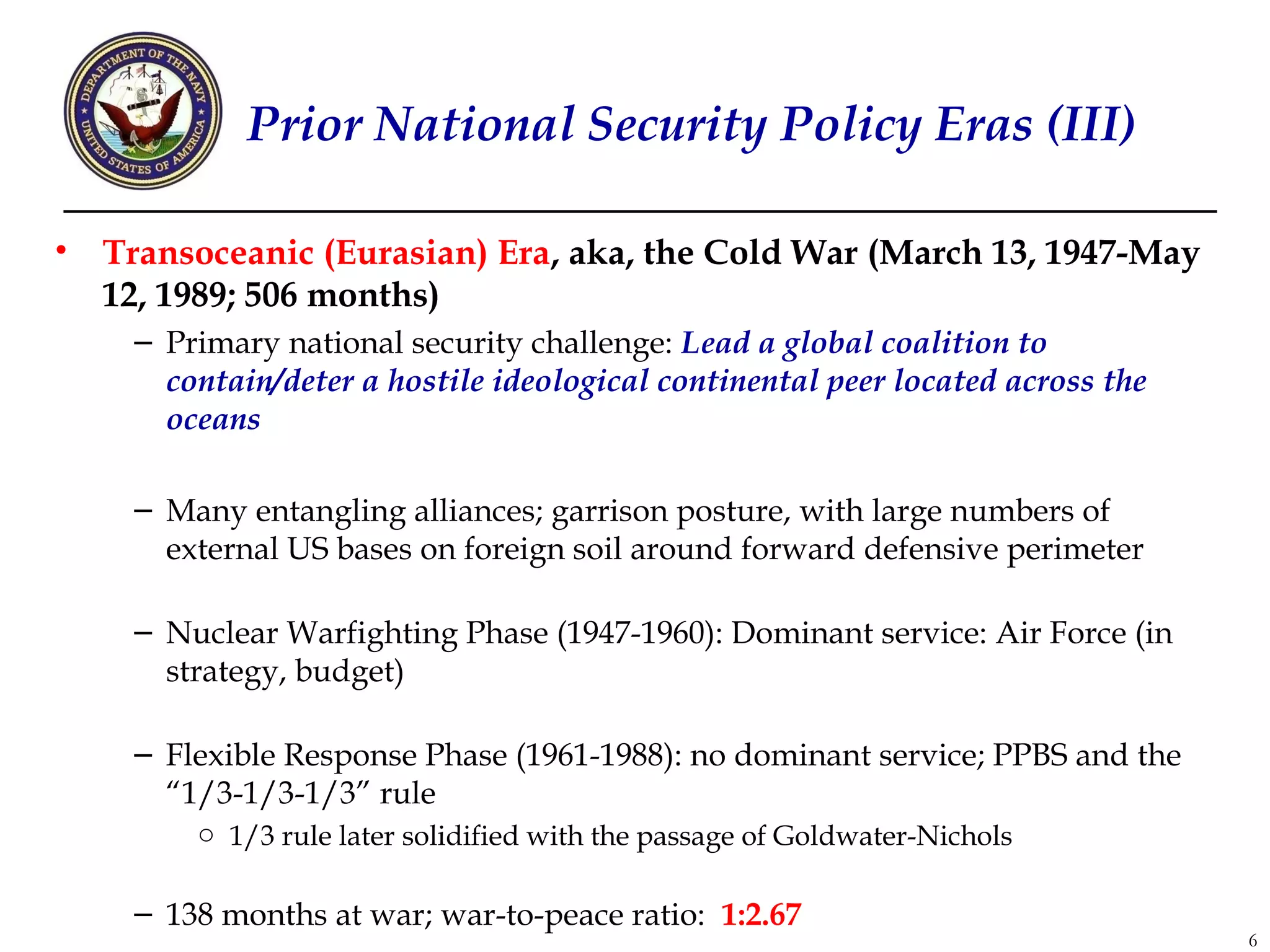 Prior National Security Policy Eras (III)

•   Transoceanic (Eurasian) Era, aka, the Cold War (March 13, 1947-May
    12, 1989; 506 months)
     – Primary national security challenge: Lead a global coalition to
       contain/deter a hostile ideological continental peer located across the
       oceans

     – Many entangling alliances; garrison posture, with large numbers of
       external US bases on foreign soil around forward defensive perimeter

     – Nuclear Warfighting Phase (1947-1960): Dominant service: Air Force (in
       strategy, budget)

     – Flexible Response Phase (1961-1988): no dominant service; PPBS and the
       “1/3-1/3-1/3” rule
         o 1/3 rule later solidified with the passage of Goldwater-Nichols

     – 138 months at war; war-to-peace ratio: 1:2.67
                                                                                 6
 