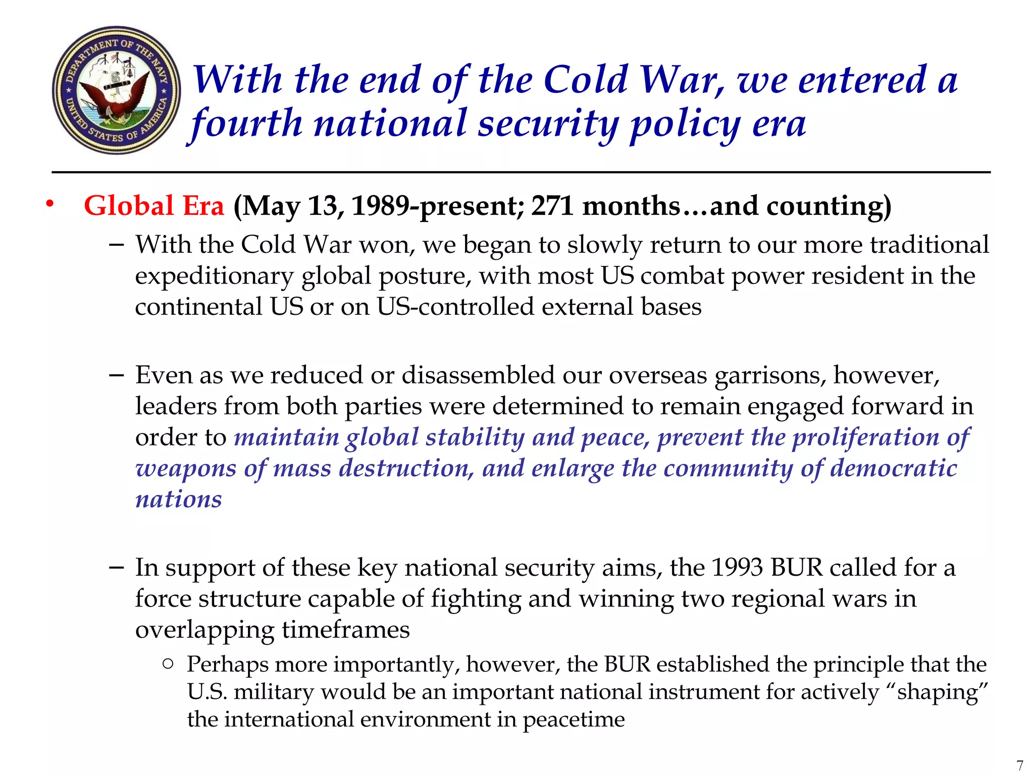 With the end of the Cold War, we entered a
            fourth national security policy era
•   Global Era (May 13, 1989-present; 271 months…and counting)
     – With the Cold War won, we began to slowly return to our more traditional
       expeditionary global posture, with most US combat power resident in the
       continental US or on US-controlled external bases

     – Even as we reduced or disassembled our overseas garrisons, however,
       leaders from both parties were determined to remain engaged forward in
       order to maintain global stability and peace, prevent the proliferation of
       weapons of mass destruction, and enlarge the community of democratic
       nations

     – In support of these key national security aims, the 1993 BUR called for a
       force structure capable of fighting and winning two regional wars in
       overlapping timeframes
         o Perhaps more importantly, however, the BUR established the principle that the
           U.S. military would be an important national instrument for actively “shaping”
           the international environment in peacetime
                                                                                            7
 