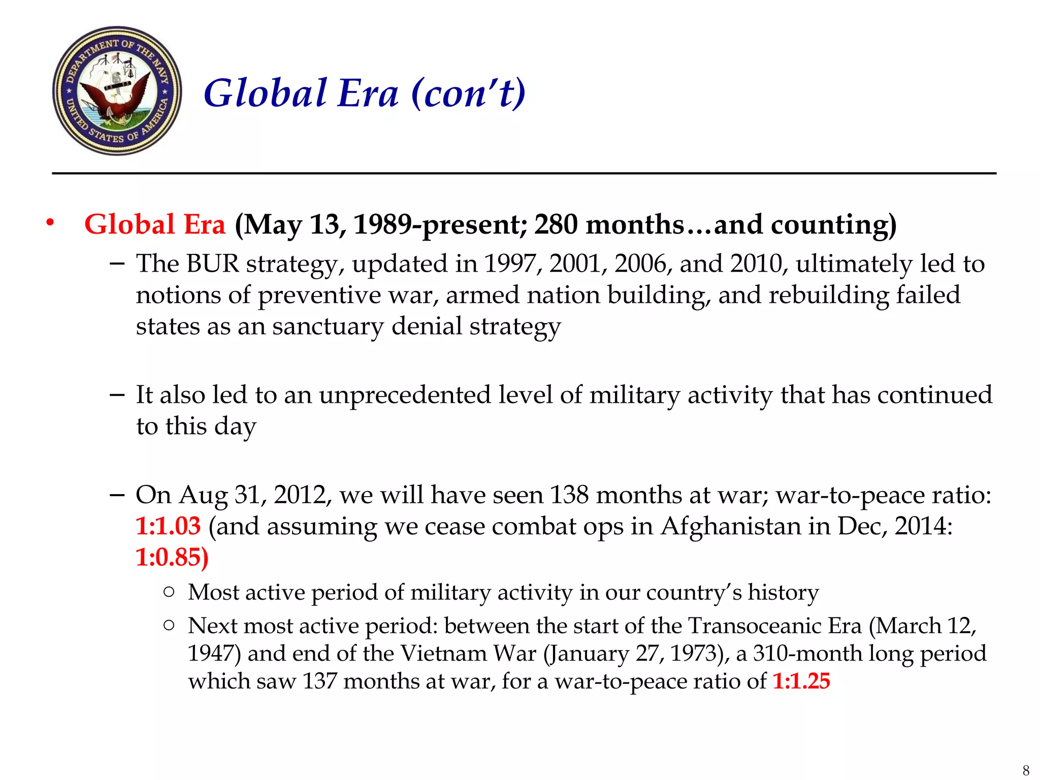Global Era (con’t)


•   Global Era (May 13, 1989-present; 280 months…and counting)
     – The BUR strategy, updated in 1997, 2001, 2006, and 2010, ultimately led to
       notions of preventive war, armed nation building, and rebuilding failed
       states as an sanctuary denial strategy

     – It also led to an unprecedented level of military activity that has continued
       to this day

     – On Aug 31, 2012, we will have seen 138 months at war; war-to-peace ratio:
       1:1.03 (and assuming we cease combat ops in Afghanistan in Dec, 2014:
       1:0.85)
         o Most active period of military activity in our country’s history
         o Next most active period: between the start of the Transoceanic Era (March 12,
           1947) and end of the Vietnam War (January 27, 1973), a 310-month long period
           which saw 137 months at war, for a war-to-peace ratio of 1:1.25


                                                                                           8
 