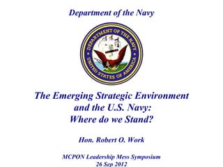 Department of the Navy




The Emerging Strategic Environment
        and the U.S. Navy:
       Where do we Stand?

           Hon. Robert O. Work

      MCPON Leadership Mess Symposium
               26 Sep 2012
 