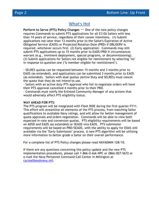 Page 2                                                           Bottom Line: Up Front


                                     What’s Hot
    Perform to Serve (PTS) Policy Changes -- One of the new policy changes
    requires Commands to submit PTS applications for all E3-E6 Sailors with less
    than 14 years of service, regardless of their career intentions. (1) Submit
    applications not later than 13 months prior to the Sailor's Expiration of Active
    Obligated Service (EAOS) or Projected Rotation Date (PRD) if OBLISERV is
    required, whichever occurs first. (2) Early application: Commands may still
    submit PTS applications up to 15 months prior to EAOS/PRD if circumstances
    warrant (e.g., imminent deployment, special programs, or decommissioning).
    (3) Submit applications for Sailors not eligible for reenlistment by selecting "no"
    in response to question one ("is member eligible for reenlistment").

    - SELRES quotas can be requested between 15 months and 3 months prior to
    EAOS (as extended), and applications can be submitted 3 months prior to EAOS
    (as extended). Sailors with dual quotas (Active Duty and SELRES) must cancel
    the quota that they do not intend to use.
    - Sailors with an active duty PTS approval who fail to negotiate orders will have
    their PTS approval cancelled 4 months prior to their PRD.
    - Commands must notify the Enlisted Community Manager of any actions that
    would adversely affect PTS eligibility status.

    WAY AHEAD FOR PTS:
    The PTS program will be integrated with Fleet RIDE during the first quarter FY11.
    This effort will streamline all elements of the PTS process, from matching Sailor
    qualifications to available Navy ratings, and will allow for better management of
    quota approvals and orders negotiation. Commands will be able to view both
    expected in-rate and conversion quotas. PTS eligibility requirements will be based
    on ADSD and EAOS (as extended) or SEAOS vice EAOS. PTS submission
    requirements will be based on PRD/SEAOS, with the ability to apply for EOAS still
    available via the "Early Submission" process. A new PTS algorithm will be utilizing
    more information to better grade a Sailor on their overall performance.

    For a complete list of PTS Policy changes please read NAVADMIN 128/10.

    If there are any questions concerning this policy update and the new PTS
    implementation procedures, please call 1-866-U-Ask-NPC or (866) 827-5672 or
    e-mail the Navy Personnel Command Call Center in Millington at
    cscmailbox@navy.mil.
 
