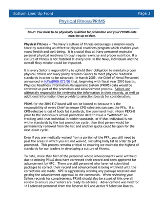Bottom Line: Up Front                                                                   Page 3

                              Physical Fitness/PRIMS

       BLUF: You must to be physically qualified for promotion and your PRIMS data
                                  must be up-to-date.

     Physical Fitness -- The Navy’s culture of fitness encourages a mission-ready
     force by sustaining an effective physical readiness program which enables year-
     round health and well-being. It is crucial that all Navy personnel maintain
     personal physical readiness through regular exercise and proper nutrition. If a
     culture of fitness is not fostered at every level in the Navy, individuals and the
     overall Navy mission could be impacted.

     It is every Sailor’s responsibility to uphold their obligation to maintain proper
     physical fitness and Navy policy requires Sailors to meet physical readiness
     standards in order to be advanced. In March 2009, the Chief of Naval Personnel
     announced in NAVADMIN 073/09 that, beginning with fiscal year 2010 boards,
     Physical Readiness Information Management System (PRIMS) data would be
     reviewed as part of the promotion and advancement process. Sailors are
     ultimately responsible for reviewing the information in their records, as well as
     additional information they provide to selection boards for consideration.

     PRIMS for the 2010 E-7 board will not be looked at because it’s the
     responsibility of every Chief to ensure CPO-selectees can pass the PFA. If a
     CPO-selectee is out of body fat standards, the command must inform PERS-8
     prior to the individual’s actual promotion date to issue a “withhold” on
     frocking until that individual is within standards, or if that individual is not
     within standards by the last promotion cycle, then that person would be
     permanently removed from the list and another quota could be open for the
     next exam cycle.

     Even if you are medically waived from a portion of the PFA, you still need to
     pass the areas in which you are not waived, including body fat in order to get
     promoted. This process remains critical to ensuring we maintain the highest of
     standards for our leaders in developing a culture of fitness.

     To date, more than half of the personnel whose advancements were withheld
     due to missing PRIMS data have corrected their record and been approved for
     advancement by NPC. There are still personnel who have not submitted
     packages to correct their record and advancement is being withheld until the
     corrections are made. NPC is aggressively working any package received and
     getting the advancement approval to the commands. When reviewing your
     Sailors records for completeness, PRIMS should also be a part of this overall
     review to ensure your Sailors are ready to advance. Advancement was held for
     113 selected personnel from the Reserve 8/9 and Active 9 Selection Boards.
 