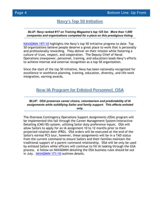 Page 4                                                              Bottom Line: Up Front

                               Navy’s Top 50 Initiative

       BLUF: Navy ranked #17 on Training Magazine’s top 125 list. More than 1,000
      companies and organizations competed for a place on this prestigious listing.

    NAVADMIN 197/10 highlights the Navy’s top 50 initiative progress to date. Top
    50 organizations believe people deserve a great place to work that is personally
    and professionally rewarding. They deliver on their mission while fostering a
    culture of trust, respect, and cooperation. The Deputy Chief of Naval
    Operations (manpower, personnel, training, and education) leads Navy’s efforts
    to achieve internal and external recognition as a top 50 organization.

    Since the start of the top 50 initiative, Navy has been nationally recognized for
    excellence in workforce planning, training, education, diversity, and life-work
    integration, earning awards.



               New IA Program for Enlisted Personnel, OSA

          BLUF: OSA preserves career choice, volunteerism and predictability of IA
         assignments while solidifying Sailor and family support. This effects enlisted
                                             only.


    The Overseas Contingency Operations Support Assignments (OSA) program will
    be implemented this fall through the Career Management System/Interactive
    Detailing (CMS/ID) system, utilizing Sailor duty preference inputs. OSA will
    allow Sailors to apply for an IA assignment 10 to 12 months prior to their
    projected rotation date (PRD). OSA orders will be executed at the end of the
    Sailor's normal PCS tour, however, these assignments will be in a TAD status
    from the current command to ensure Sailors and their families maintain the
    traditional support of a parent command relationship. OSA will be only be used
    by enlisted Sailors while officers will continue to fill IA tasking through the GSA
    process. A follow-on NAVADMIN detailing the OSA business rules should be out
    in July. NAVADMIN 171/10 outlines details.
 