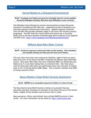 Page 6                                                         Bottom Line: Up Front

               Social Media in a Disrupted Environment

     BLUF: Facebook and Twitter proved to be invaluable tools for current updates
       during the Millington flooding. Well done team Millington in your recovery.


    The Millington flood affected all normal communications at Navy Personnel
    Command, including the NPC Web site. Leadership turned to Facebook as an
    alternate channel to disseminate information. Updates regularly streamed
    from the NPC PAO and Navy detailers pages as the storm and recovery process
    progressed. The NPC Web site is back online and normal use is returning.
    Please look at the Navy detailers Facebook page which continues to be updated
    with NPC news. http://www.facebook.com/NavyPersonnelCommand


                      Military Sport Bike Rider Course

     BLUF: Continue to get your motorcycle riders to this training. This mandatory
             and valuable training can help save the lives of our Sailors.


    This year there have been nine motorcycle fatalities, eight of them on sports
    bikes and seven of the Sailors had NOT completed the Military Sport Bike Rider
    Course. Navy sport bike riders who have completed MSRC are statistically less
    likely to be in a non-fatal mishap than an untrained rider. Non-fatal injury
    rates for Navy sport bike riders are significantly lower over the past 12 months
    prior to the 12 months before MSRC began. This is another indicator that MSRC
    is having a positive affect.


            Navy-Marine Corps Relief Society Assistance

          BLUF: NMCRS is an invaluable resource for Sailors in a time of need.


    The Navy-Marine Corps Relief Society’s mission is to provide financial,
    education and other assistance to members of the Naval Services of the United
    States, eligible family members and survivors when in need.

    Many personnel, officer and enlisted, have utilized NMCRS services in their
    career. For more information can be found at: http://www.nmcrs.org/
 